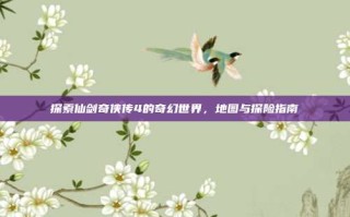 探索仙剑奇侠传4的奇幻世界，地图与探险指南