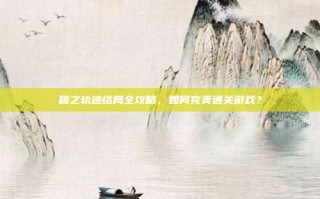 碧之轨迹结局全攻略，如何完美通关游戏？