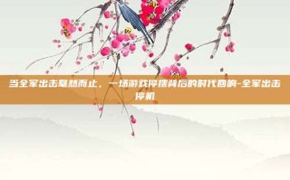 当全军出击戛然而止，一场游戏停摆背后的时代回响-全军出击停机