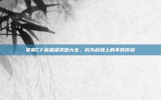 掌握CF英雄级武器大全，成为战场上的不败传说