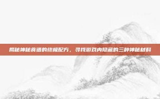 揭秘神秘食谱的终极配方，寻找游戏内隐藏的三种神秘材料