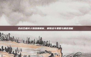 合战忍者村人物深度解析，解锁战斗策略与角色潜能