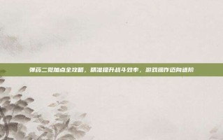 弹药二觉加点全攻略，精准提升战斗效率，游戏操作迈向进阶