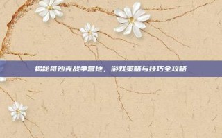 揭秘哥沙克战争营地，游戏策略与技巧全攻略
