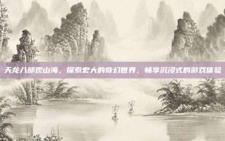 天龙八部观山海，探索宏大的奇幻世界，畅享沉浸式的游戏体验