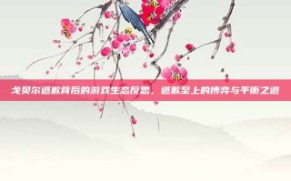 戈贝尔道歉背后的游戏生态反思，道歉至上的博弈与平衡之道