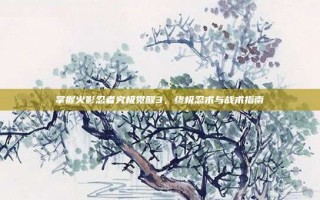 掌握火影忍者究极觉醒3，终极忍术与战术指南