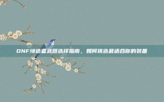 DNF缔造者武器选择指南，如何挑选最适合你的装备