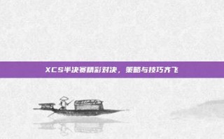 XCS半决赛精彩对决，策略与技巧齐飞
