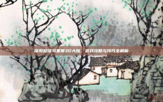 探索超级马里奥3D大陆，游戏攻略与技巧全解析