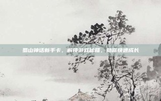 蜀山神话新手卡，解锁游戏秘籍，助你快速成长