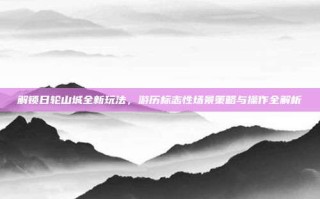 解锁日轮山城全新玩法，游历标志性场景策略与操作全解析