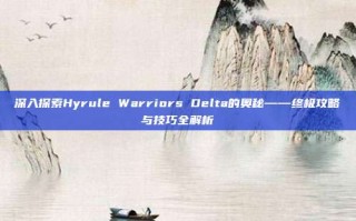 深入探索Hyrule Warriors Delta的奥秘——终极攻略与技巧全解析