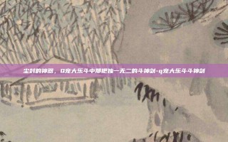 尘封的神器，Q宠大乐斗中那把独一无二的斗神剑-q宠大乐斗斗神剑
