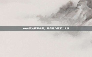 DNF冥火钢牙攻略，提升战力的不二之选