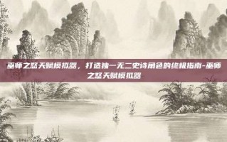 巫师之怒天赋模拟器，打造独一无二史诗角色的终极指南-巫师之怒天赋模拟器