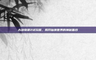 古剑奇谭2试玩版，揭开仙侠世界的神秘面纱
