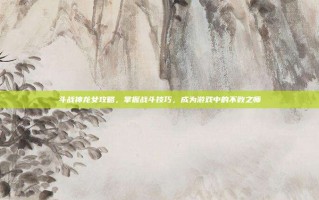 斗战神龙女攻略，掌握战斗技巧，成为游戏中的不败之师