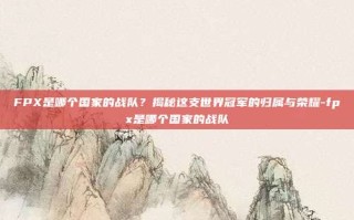 FPX是哪个国家的战队？揭秘这支世界冠军的归属与荣耀-fpx是哪个国家的战队