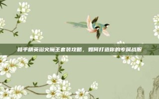 和平精英浴火魔王套装攻略，如何打造你的专属战服
