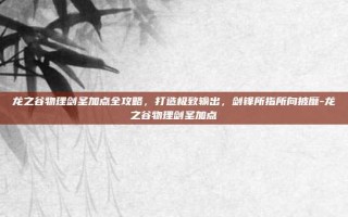 龙之谷物理剑圣加点全攻略，打造极致输出，剑锋所指所向披靡-龙之谷物理剑圣加点