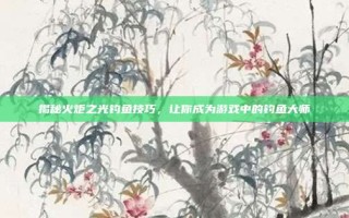 揭秘火炬之光钓鱼技巧，让你成为游戏中的钓鱼大师