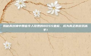 揭秘真封神中那些令人敬畏的BOSS坐标，成为真正的游戏高手！