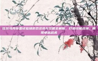 比尔马克帝国试验场游戏资讯与攻略全解析，打造终极战境，展现卓越战术