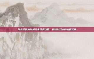 洛克王国奇妙屋寻宝任务攻略，揭秘游戏中的宝藏之旅