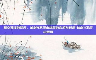 悬空石径的叩问，仙剑4不周山拼图的玄机与哲思-仙剑4不周山拼图