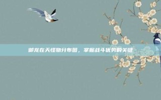 御龙在天怪物分布图，掌握战斗优势的关键