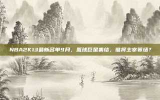 NBA2K13最新名单9月，篮球巨星集结，谁将主宰赛场？