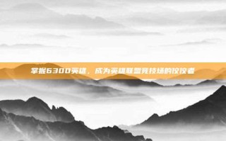 掌握6300英雄，成为英雄联盟竞技场的佼佼者