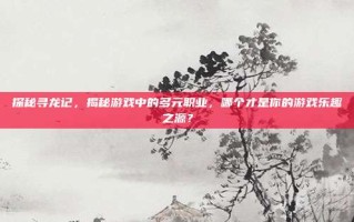 探秘寻龙记，揭秘游戏中的多元职业，哪个才是你的游戏乐趣之源？