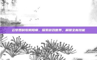 云梦四时歌阴阳师，探索游戏世界，解锁全新技能