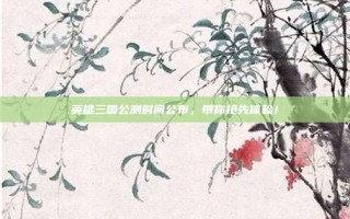 英雄三国公测时间公布，带你抢先体验！