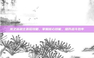 龙之谷战士连招攻略，掌握核心技能，提升战斗效率