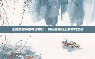 王者荣耀英雄等级排行，揭秘最强战士的养成之路