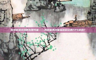 探索穿越火线的无限可能——何时能再次体验这款经典FPS游戏？