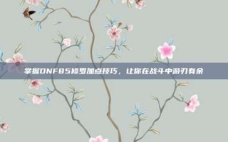 掌握DNF85修罗加点技巧，让你在战斗中游刃有余