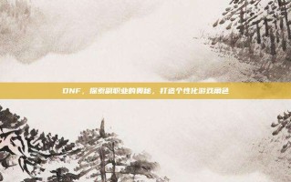 DNF，探索副职业的奥秘，打造个性化游戏角色