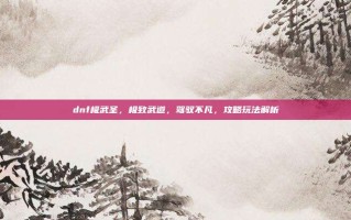 dnf极武圣，极致武道，驾驭不凡，攻略玩法解析