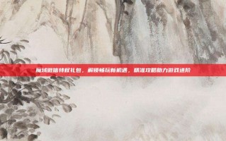 魔域微信特权礼包，解锁畅玩新机遇，精准攻略助力游戏进阶