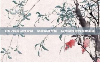 007传奇游戏攻略，掌握字幕系统，成为游戏中的无声英雄
