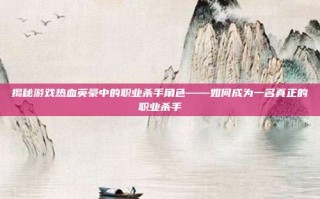 揭秘游戏热血英豪中的职业杀手角色——如何成为一名真正的职业杀手