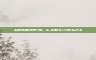 dnf驱魔刷图加点全攻略，提升刷图效率与伤害的实战方案
