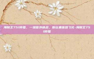 海贼王751停播，一场意外休战，粉丝集体路飞化-海贼王751停播