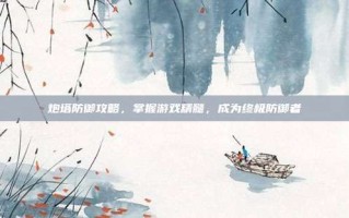炮塔防御攻略，掌握游戏精髓，成为终极防御者