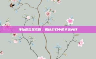 神仙道吉星高照，揭秘游戏中的幸运光环
