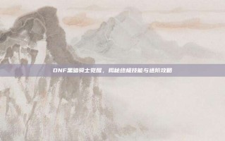 DNF黑暗骑士觉醒，揭秘终极技能与进阶攻略